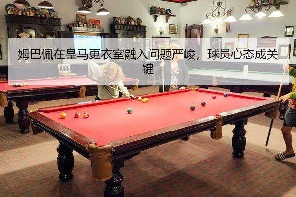 姆巴佩在皇马更衣室融入问题严峻，球员心态成关键